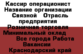 Кассир-операционист › Название организации ­ Связной › Отрасль предприятия ­ Розничная торговля › Минимальный оклад ­ 35 000 - Все города Работа » Вакансии   . Краснодарский край,Армавир г.